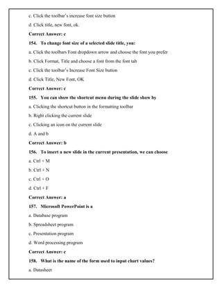 c. Click the toolbar’s increase font size button
d. Click title, new font, ok.
Correct Answer: c
154. To change font size of a selected slide title, you:
a. Click the toolbars Font dropdown arrow and choose the font you prefer
b. Click Format, Title and choose a font from the font tab
c. Click the toolbar’s Increase Font Size button
d. Click Title, New Font, OK
Correct Answer: c
155. You can show the shortcut menu during the slide show by
a. Clicking the shortcut button in the formatting toolbar
b. Right clicking the current slide
c. Clicking an icon on the current slide
d. A and b
Correct Answer: b
156. To insert a new slide in the current presentation, we can choose
a. Ctrl + M
b. Ctrl + N
c. Ctrl + O
d. Ctrl + F
Correct Answer: a
157. Microsoft PowerPoint is a
a. Database program
b. Spreadsheet program
c. Presentation program
d. Word processing program
Correct Answer: c
158. What is the name of the form used to input chart values?
a. Datasheet
 
