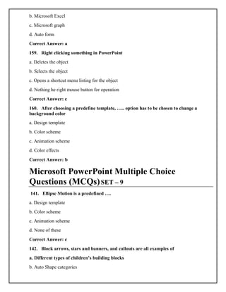b. Microsoft Excel
c. Microsoft graph
d. Auto form
Correct Answer: a
159. Right clicking something in PowerPoint
a. Deletes the object
b. Selects the object
c. Opens a shortcut menu listing for the object
d. Nothing he right mouse button for operation
Correct Answer: c
160. After choosing a predefine template, ….. option has to be chosen to change a
background color
a. Design template
b. Color scheme
c. Animation scheme
d. Color effects
Correct Answer: b
Microsoft PowerPoint Multiple Choice
Questions (MCQs)SET – 9
141. Ellipse Motion is a predefined ….
a. Design template
b. Color scheme
c. Animation scheme
d. None of these
Correct Answer: c
142. Block arrows, stars and banners, and callouts are all examples of
a. Different types of children’s building blocks
b. Auto Shape categories
 