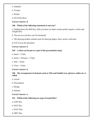a. Gradient
b. Texture
c. Picture
d. All of the above
Correct Answer: d
148. Which of the following statements is not true?
a. Holding down the Shift key while you draw an object creates perfect squares, circles and
straight lines
b. The text in a text box can’t be formatted
c. The drawing toolbar contains tools for drawing shapes, lines, arrows, and more
d. Ctrl+S save the document
Correct Answer: b
149. A chart can be put as a part of the presentation using
a. Insert -> Chart
b. Insert -> Pictures -> Chart
c. Edit -> Chart
d. View -> Chart
Correct Answer: b
150. The arrangement of elements such as Title and Subtitle text, pictures, tables etc. is
called
a. Layout
b. Presentation
c. Design
d. Scheme
Correct Answer: a
151. Which of the following are types of sound files?
a. LOG files
b. DAT files
c. WAV files
d. DRV files
 