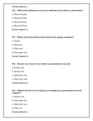 Correct Answer: c
152. Which of the following can you use to add times to the slides in a presentation?
a. Microsoft graph
b. Microsoft Table
c. Microsoft Excel
d. Microsoft Word
Correct Answer: a
153. Which view in PowerPoint can be used to enter speaker comments?
a. Normal
b. Slide show
c. Slide sorter
d. Notes page view
Correct Answer: d
154. The best way to insert a new slide in a presentation is to use the
a. Normal view
b. Special view
c. Slide show view
d. Slide sorter view
Correct Answer: d
155. Which is the best view for getting your thoughts for a presentation out on the
computer?
a. Outline view
b. Notes page view
c. Slide sorter view
d. Slide view
Correct Answer: a
 