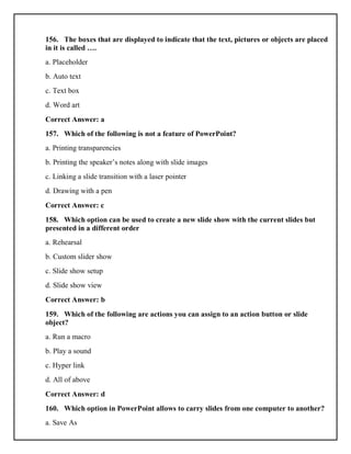 156. The boxes that are displayed to indicate that the text, pictures or objects are placed
in it is called ….
a. Placeholder
b. Auto text
c. Text box
d. Word art
Correct Answer: a
157. Which of the following is not a feature of PowerPoint?
a. Printing transparencies
b. Printing the speaker’s notes along with slide images
c. Linking a slide transition with a laser pointer
d. Drawing with a pen
Correct Answer: c
158. Which option can be used to create a new slide show with the current slides but
presented in a different order
a. Rehearsal
b. Custom slider show
c. Slide show setup
d. Slide show view
Correct Answer: b
159. Which of the following are actions you can assign to an action button or slide
object?
a. Run a macro
b. Play a sound
c. Hyper link
d. All of above
Correct Answer: d
160. Which option in PowerPoint allows to carry slides from one computer to another?
a. Save As
 