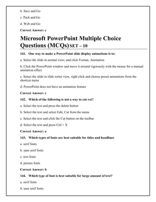 b. Save and Go
c. Pack and Go
d. Web and Go
Correct Answer: c
Microsoft PowerPoint Multiple Choice
Questions (MCQs)SET – 10
141. One way to make a PowerPoint slide display animations is to:
a. Select the slide in normal view; and click Format, Animation
b. Click the PowerPoint window and move it around vigorously with the mouse for a manual
animation effect
c. Select the slide in slide sorter view, right click and choose preset animations from the
shortcut menu
d. PowerPoint does not have an animation feature
Correct Answer: c
142. Which of the following is not a way to cut ext?
a. Select the text and press the delete button
b. Select the text and select Edit, Cut from the menu
c. Select the text and click the Cut button on the toolbar
d. Select the text and press Ctrl + X
Correct Answer: a
143. Which types of fonts are best suitable for titles and headlines
a. serif fonts
b. sans serif fonts
c. text fonts
d. picture fonts
Correct Answer: b
144. Which type of font is best suitable for large amount of text?
a. serif fonts
b. sans serif fonts
 