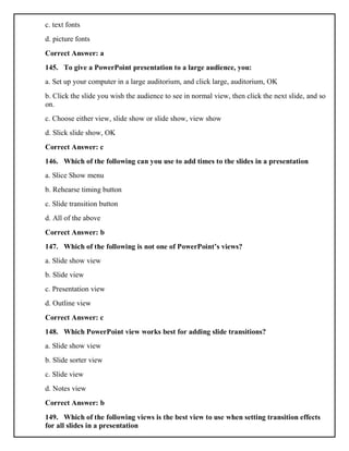c. text fonts
d. picture fonts
Correct Answer: a
145. To give a PowerPoint presentation to a large audience, you:
a. Set up your computer in a large auditorium, and click large, auditorium, OK
b. Click the slide you wish the audience to see in normal view, then click the next slide, and so
on.
c. Choose either view, slide show or slide show, view show
d. Slick slide show, OK
Correct Answer: c
146. Which of the following can you use to add times to the slides in a presentation
a. Slice Show menu
b. Rehearse timing button
c. Slide transition button
d. All of the above
Correct Answer: b
147. Which of the following is not one of PowerPoint’s views?
a. Slide show view
b. Slide view
c. Presentation view
d. Outline view
Correct Answer: c
148. Which PowerPoint view works best for adding slide transitions?
a. Slide show view
b. Slide sorter view
c. Slide view
d. Notes view
Correct Answer: b
149. Which of the following views is the best view to use when setting transition effects
for all slides in a presentation
 