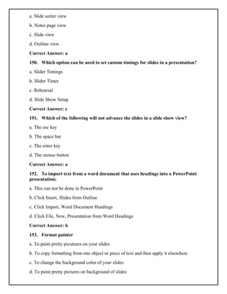 a. Slide sorter view
b. Notes page view
c. Slide view
d. Outline view
Correct Answer: a
150. Which option can be used to set custom timings for slides in a presentation?
a. Slider Timings
b. Slider Timer
c. Rehearsal
d. Slide Show Setup
Correct Answer: c
151. Which of the following will not advance the slides in a slide show view?
a. The esc key
b. The space bar
c. The enter key
d. The mouse button
Correct Answer: a
152. To import text from a word document that uses headings into a PowerPoint
presentation:
a. This can not be done in PowerPoint
b. Click Insert, Slides from Outline
c. Click Import, Word Document Headings
d. Click File, New, Presentation from Word Headings
Correct Answer: b
153. Format painter
a. To paint pretty picutures on your slides
b. To copy formatting from one object or piece of text and then apply it elsewhere
c. To change the background color of your slides
d. To paint pretty pictures on background of slides
 