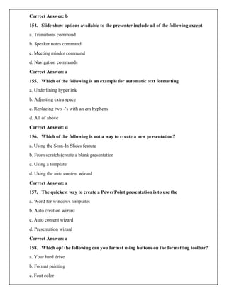 Correct Answer: b
154. Slide show options available to the presenter include all of the following except
a. Transitions command
b. Speaker notes command
c. Meeting minder command
d. Navigation commands
Correct Answer: a
155. Which of the following is an example for automatic text formatting
a. Underlining hyperlink
b. Adjusting extra space
c. Replacing two -’s with an em hyphens
d. All of above
Correct Answer: d
156. Which of the following is not a way to create a new presentation?
a. Using the Scan-In Slides feature
b. From scratch (create a blank presentation
c. Using a template
d. Using the auto content wizard
Correct Answer: a
157. The quickest way to create a PowerPoint presentation is to use the
a. Word for windows templates
b. Auto creation wizard
c. Auto content wizard
d. Presentation wizard
Correct Answer: c
158. Which opf the following can you format using buttons on the formatting toolbar?
a. Your hard drive
b. Format painting
c. Font color
 