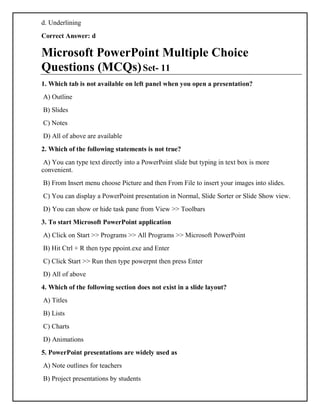 d. Underlining
Correct Answer: d
Microsoft PowerPoint Multiple Choice
Questions (MCQs)Set- 11
1. Which tab is not available on left panel when you open a presentation?
A) Outline
B) Slides
C) Notes
D) All of above are available
2. Which of the following statements is not true?
A) You can type text directly into a PowerPoint slide but typing in text box is more
convenient.
B) From Insert menu choose Picture and then From File to insert your images into slides.
C) You can display a PowerPoint presentation in Normal, Slide Sorter or Slide Show view.
D) You can show or hide task pane from View >> Toolbars
3. To start Microsoft PowerPoint application
A) Click on Start >> Programs >> All Programs >> Microsoft PowerPoint
B) Hit Ctrl + R then type ppoint.exe and Enter
C) Click Start >> Run then type powerpnt then press Enter
D) All of above
4. Which of the following section does not exist in a slide layout?
A) Titles
B) Lists
C) Charts
D) Animations
5. PowerPoint presentations are widely used as
A) Note outlines for teachers
B) Project presentations by students
 