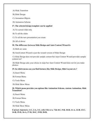 A) Slide Transition
B) Slide Design
C) Animation Objects
D) Animation Scheme
17. The selected design template can be applied
A) To current slide only
B) To all the slides
C) To all the new presentation you create
D) All of above
18. The difference between Slide Design and Auto Content Wizard is
A) Both are same
B) AutoContent Wizard is just the wizard version of Slide Design
C) Slide Design does not provide sample content but Auto Content Wizard provides sample
content too!
D) Slide Design asks your choice in steps but Auto Content Wizard does not let you make
choices
19. In which menu can you find features like Slide Design, Slide Layout etc.?
A) Insert Menu
B) Format Menu
C) Tools Menu
D) Slide Show Menu
20. Which menu provides you options like Animation Scheme, custom Animation, Slide
Transition?
A) Insert Menu
B) Format Menu
C) Tools Menu
D) Slide Show Menu
Correct Answers--1-C, 2-A, 3-C, 4-D, 5-D, 6-A, 7-B, 8-C, 9-B, 10-D, 11-A, 12-B, 13-C,
14-B, 15-D, 16-A, 17-D, 18-C, 19-B, 20-D,
 