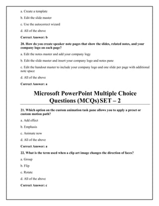 a. Create a template
b. Edit the slide master
c. Use the autocorrect wizard
d. All of the above
Correct Answer: b
20. How do you create speaker note pages that show the slides, related notes, and your
company logo on each page?
a. Edit the notes master and add your company logy
b. Edit the slide master and insert your company logo and notes pane
c. Edit the handout master to include your company logo and one slide per page with additional
note space
d. All of the above
Correct Answer: a
Microsoft PowerPoint Multiple Choice
Questions (MCQs)SET – 2
21. Which option on the custom animation task pane allows you to apply a preset or
custom motion path?
a. Add effect
b. Emphasis
c. Animate now
d. All of the above
Correct Answer: a
22. What is the term used when a clip art image changes the direction of faces?
a. Group
b. Flip
c. Rotate
d. All of the above
Correct Answer: c
 