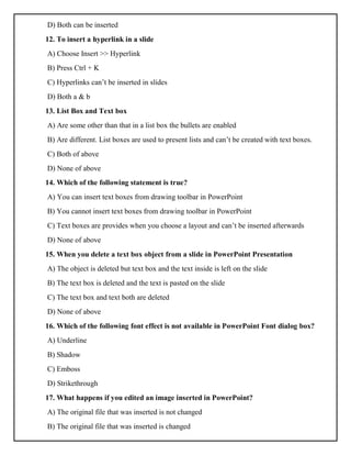 D) Both can be inserted
12. To insert a hyperlink in a slide
A) Choose Insert >> Hyperlink
B) Press Ctrl + K
C) Hyperlinks can’t be inserted in slides
D) Both a & b
13. List Box and Text box
A) Are some other than that in a list box the bullets are enabled
B) Are different. List boxes are used to present lists and can’t be created with text boxes.
C) Both of above
D) None of above
14. Which of the following statement is true?
A) You can insert text boxes from drawing toolbar in PowerPoint
B) You cannot insert text boxes from drawing toolbar in PowerPoint
C) Text boxes are provides when you choose a layout and can’t be inserted afterwards
D) None of above
15. When you delete a text box object from a slide in PowerPoint Presentation
A) The object is deleted but text box and the text inside is left on the slide
B) The text box is deleted and the text is pasted on the slide
C) The text box and text both are deleted
D) None of above
16. Which of the following font effect is not available in PowerPoint Font dialog box?
A) Underline
B) Shadow
C) Emboss
D) Strikethrough
17. What happens if you edited an image inserted in PowerPoint?
A) The original file that was inserted is not changed
B) The original file that was inserted is changed
 