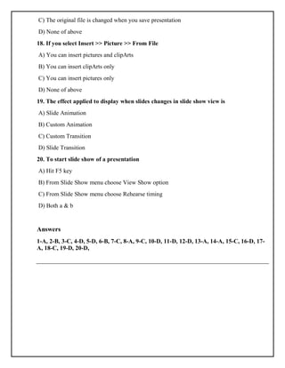 C) The original file is changed when you save presentation
D) None of above
18. If you select Insert >> Picture >> From File
A) You can insert pictures and clipArts
B) You can insert clipArts only
C) You can insert pictures only
D) None of above
19. The effect applied to display when slides changes in slide show view is
A) Slide Animation
B) Custom Animation
C) Custom Transition
D) Slide Transition
20. To start slide show of a presentation
A) Hit F5 key
B) From Slide Show menu choose View Show option
C) From Slide Show menu choose Rehearse timing
D) Both a & b
Answers
1-A, 2-B, 3-C, 4-D, 5-D, 6-B, 7-C, 8-A, 9-C, 10-D, 11-D, 12-D, 13-A, 14-A, 15-C, 16-D, 17-
A, 18-C, 19-D, 20-D,
 