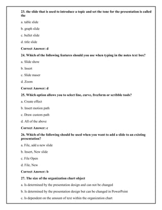 23. the slide that is used to introduce a topic and set the tone for the presentation is called
the
a. table slide
b. graph slide
c. bullet slide
d. title slide
Correct Answer: d
24. Which of the following features should you use when typing in the notes text box?
a. Slide show
b. Insert
c. Slide maser
d. Zoom
Correct Answer: d
25. Which option allows you to select line, curve, freeform or scribble tools?
a. Create effect
b. Insert motion path
c. Draw custom path
d. All of the above
Correct Answer: c
26. Which of the following should be used when you want to add a slide to an existing
presentation?
a. File, add a new slide
b. Insert, New slide
c. File Open
d. File, New
Correct Answer: b
27. The size of the organization chart object
a. Is determined by the presentation design and can not be changed
b. Is determined by the presentation design but can be changed in PowerPoint
c. Is dependent on the amount of text within the organization chart
 