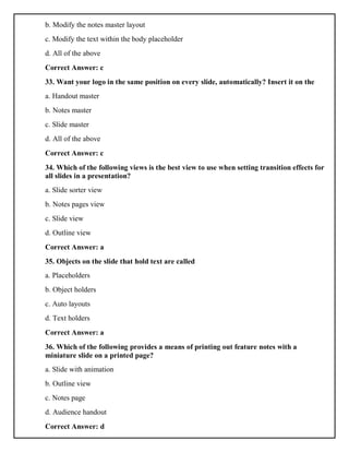 b. Modify the notes master layout
c. Modify the text within the body placeholder
d. All of the above
Correct Answer: c
33. Want your logo in the same position on every slide, automatically? Insert it on the
a. Handout master
b. Notes master
c. Slide master
d. All of the above
Correct Answer: c
34. Which of the following views is the best view to use when setting transition effects for
all slides in a presentation?
a. Slide sorter view
b. Notes pages view
c. Slide view
d. Outline view
Correct Answer: a
35. Objects on the slide that hold text are called
a. Placeholders
b. Object holders
c. Auto layouts
d. Text holders
Correct Answer: a
36. Which of the following provides a means of printing out feature notes with a
miniature slide on a printed page?
a. Slide with animation
b. Outline view
c. Notes page
d. Audience handout
Correct Answer: d
 