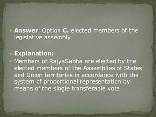  Answer: Option C. elected members of the
legislative assembly
 Explanation:
 Members of RajyaSabha are elected by the
elected members of the Assemblies of States
and Union territories in accordance with the
system of proportional representation by
means of the single transferable vote
 