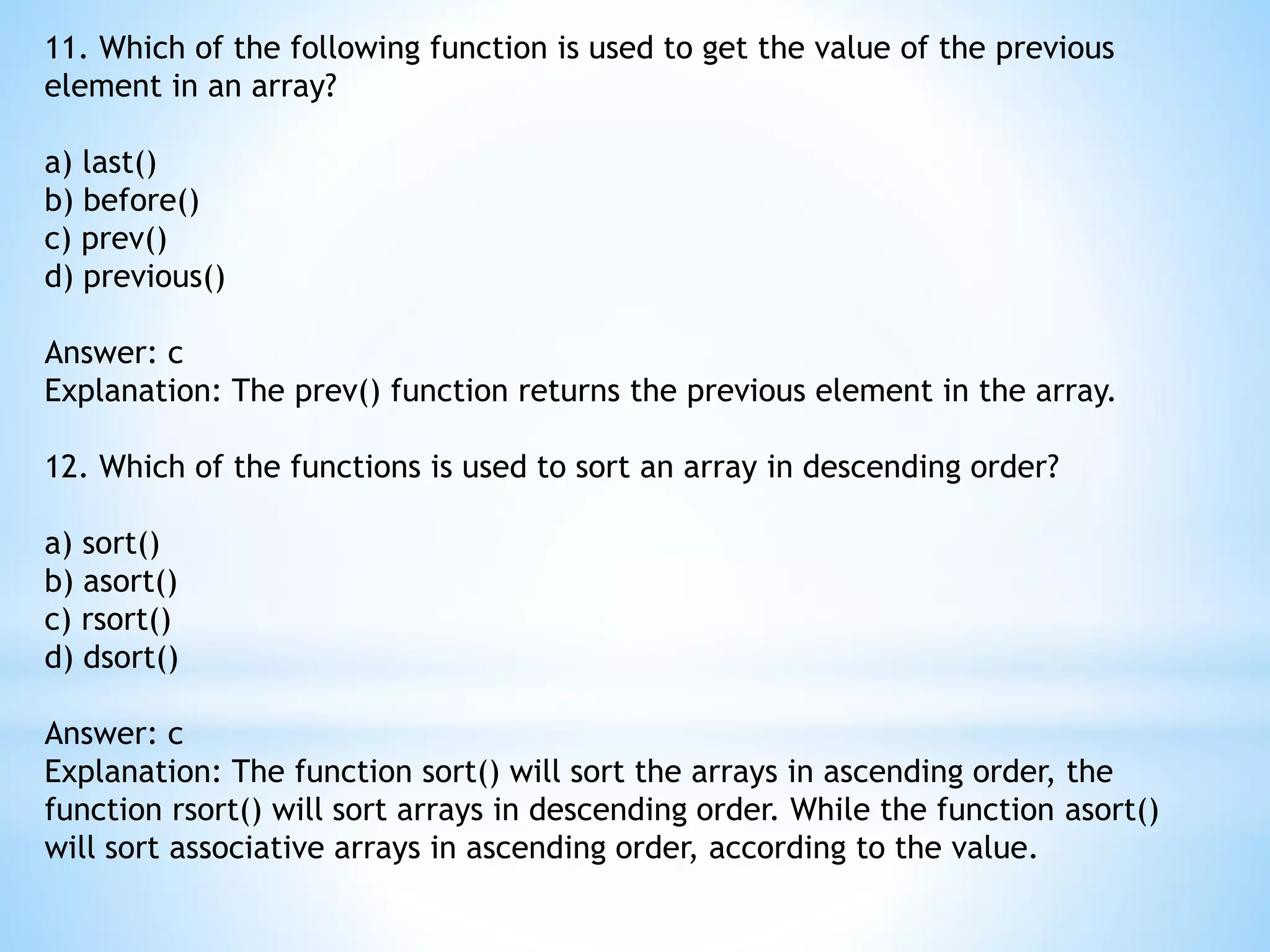 11. Which of the following function is used to get the value of the previous element in an array? a) last() b) before() c) prev() d) previous() Answer: c Explanation: The prev() function returns the previous element in the array. 12. Which of the functions is used to sort an array in descending order? a) sort() b) asort() c) rsort() d) dsort() Answer: c Explanation: The function sort() will sort the arrays in ascending order, the function rsort() will sort arrays in descending order. While the function asort() will sort associative arrays in ascending order, according to the value. 
