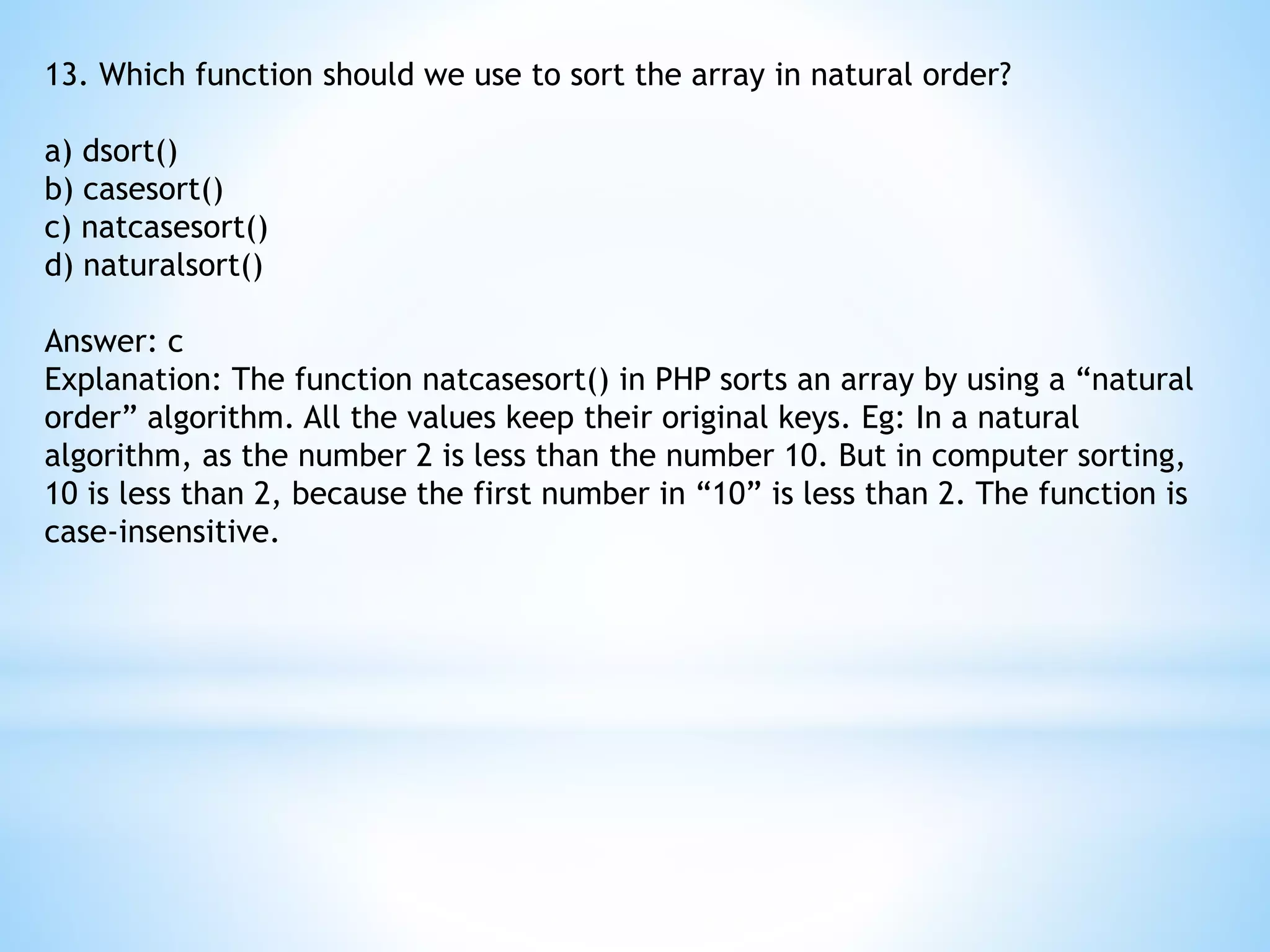13. Which function should we use to sort the array in natural order? a) dsort() b) casesort() c) natcasesort() d) naturalsort() Answer: c Explanation: The function natcasesort() in PHP sorts an array by using a “natural order” algorithm. All the values keep their original keys. Eg: In a natural algorithm, as the number 2 is less than the number 10. But in computer sorting, 10 is less than 2, because the first number in “10” is less than 2. The function is case-insensitive. 
