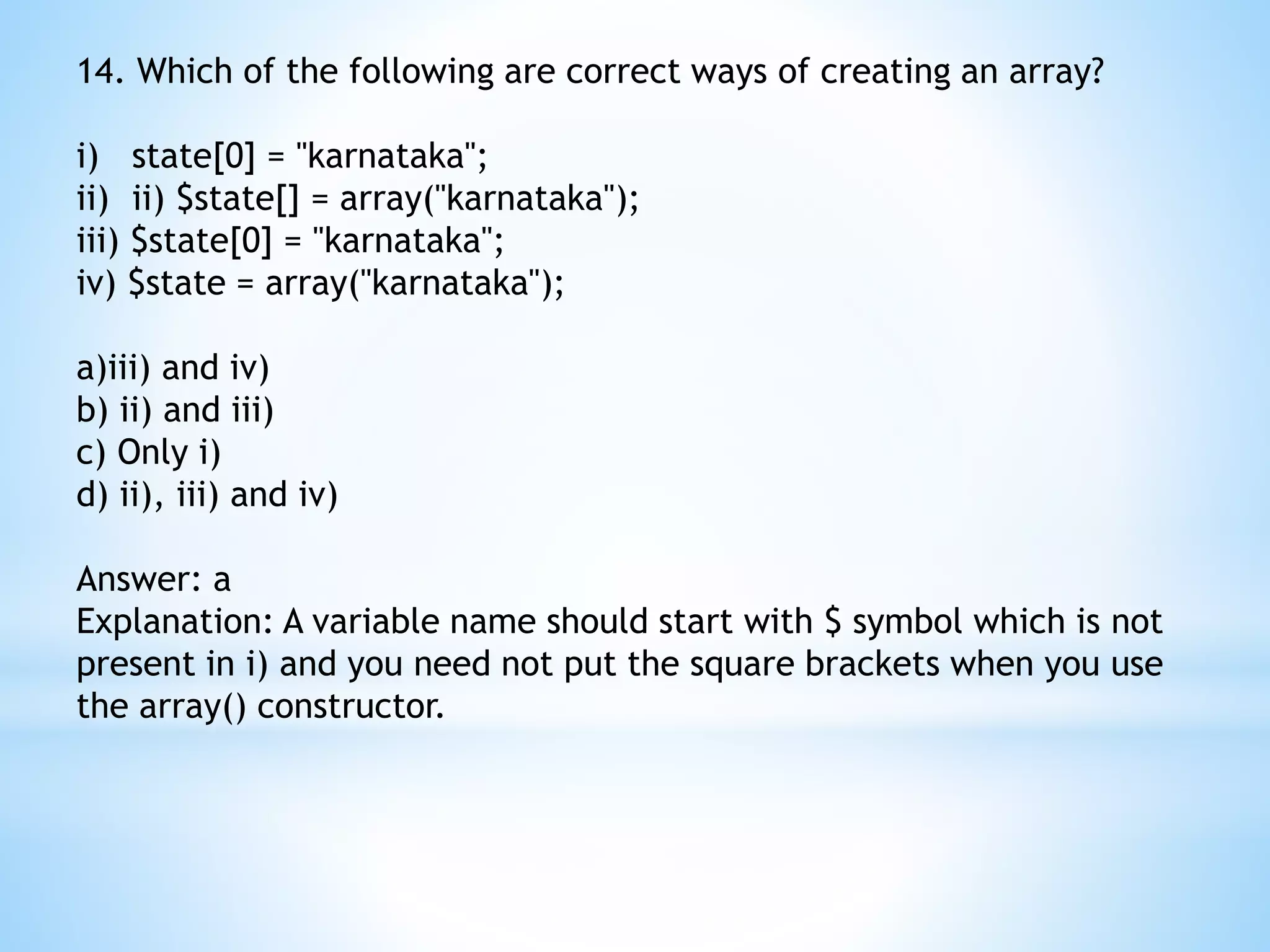 14. Which of the following are correct ways of creating an array? i) state[0] = "karnataka"; ii) ii) $state[] = array("karnataka"); iii) $state[0] = "karnataka"; iv) $state = array("karnataka"); a)iii) and iv) b) ii) and iii) c) Only i) d) ii), iii) and iv) Answer: a Explanation: A variable name should start with $ symbol which is not present in i) and you need not put the square brackets when you use the array() constructor. 