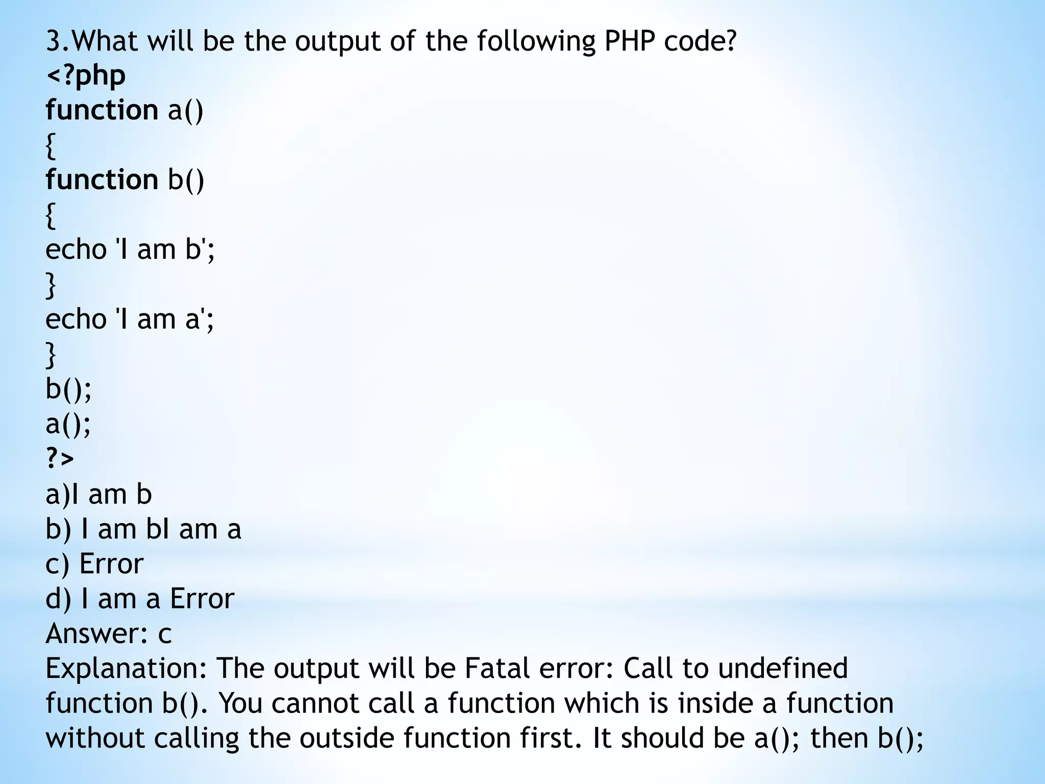 3.What will be the output of the following PHP code? <?php function a() { function b() { echo 'I am b'; } echo 'I am a'; } b(); a(); ?> a)I am b b) I am bI am a c) Error d) I am a Error Answer: c Explanation: The output will be Fatal error: Call to undefined function b(). You cannot call a function which is inside a function without calling the outside function first. It should be a(); then b(); 