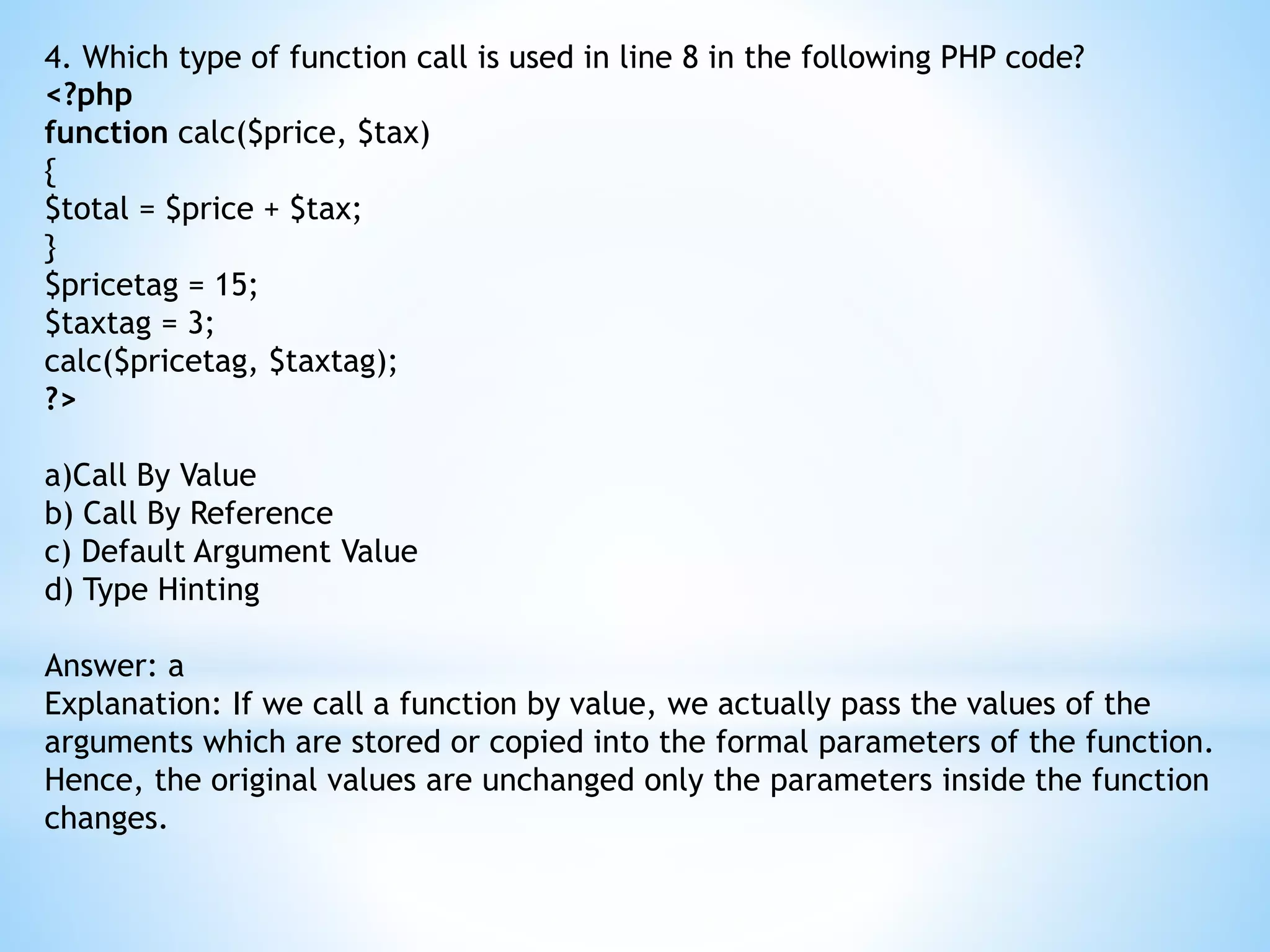 4. Which type of function call is used in line 8 in the following PHP code? <?php function calc($price, $tax) { $total = $price + $tax; } $pricetag = 15; $taxtag = 3; calc($pricetag, $taxtag); ?> a)Call By Value b) Call By Reference c) Default Argument Value d) Type Hinting Answer: a Explanation: If we call a function by value, we actually pass the values of the arguments which are stored or copied into the formal parameters of the function. Hence, the original values are unchanged only the parameters inside the function changes. 