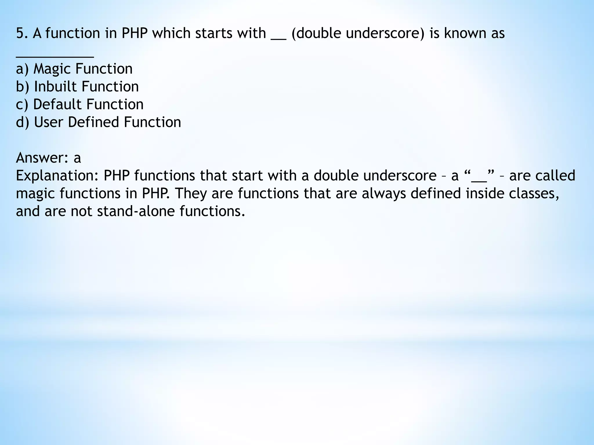 5. A function in PHP which starts with __ (double underscore) is known as __________ a) Magic Function b) Inbuilt Function c) Default Function d) User Defined Function Answer: a Explanation: PHP functions that start with a double underscore – a “__” – are called magic functions in PHP. They are functions that are always defined inside classes, and are not stand-alone functions. 
