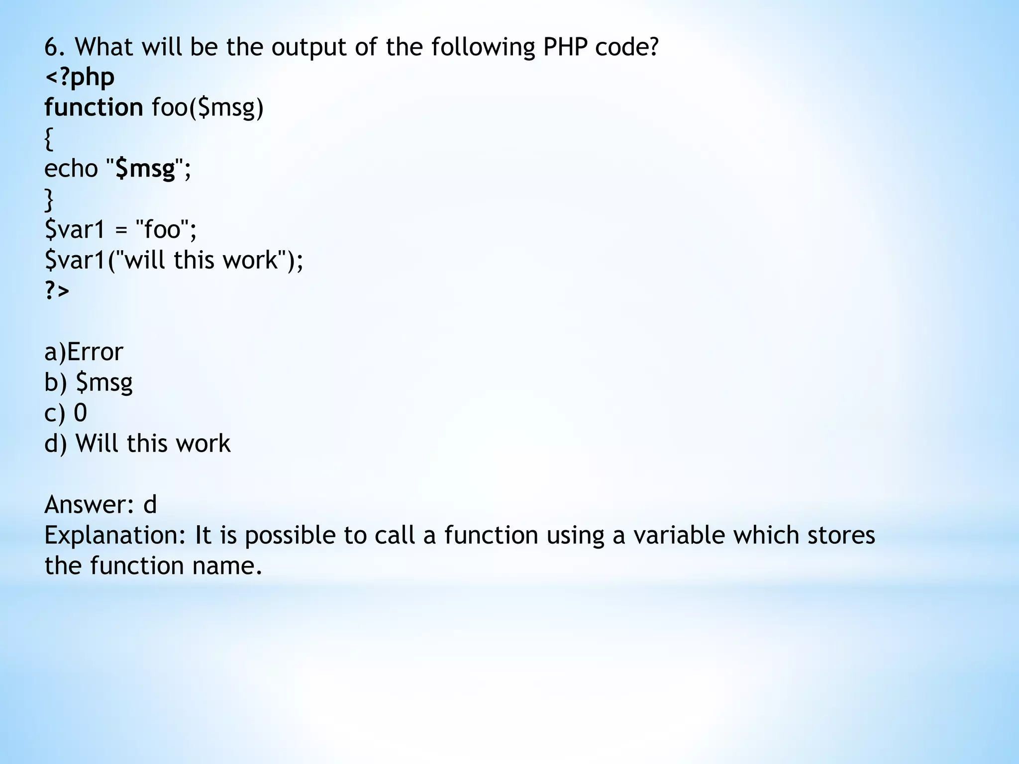 6. What will be the output of the following PHP code? <?php function foo($msg) { echo "$msg"; } $var1 = "foo"; $var1("will this work"); ?> a)Error b) $msg c) 0 d) Will this work Answer: d Explanation: It is possible to call a function using a variable which stores the function name. 