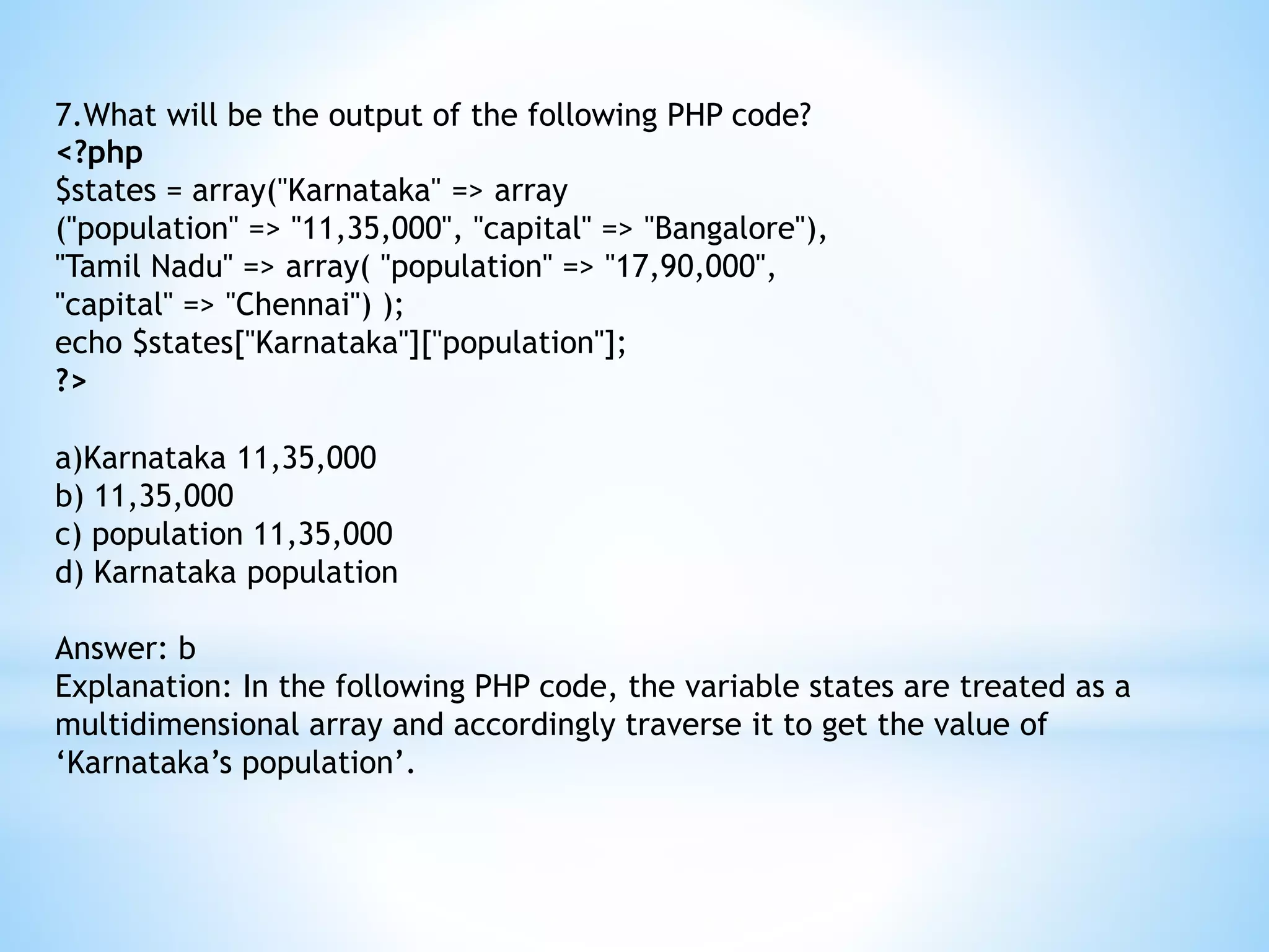 7.What will be the output of the following PHP code? <?php $states = array("Karnataka" => array ("population" => "11,35,000", "capital" => "Bangalore"), "Tamil Nadu" => array( "population" => "17,90,000", "capital" => "Chennai") ); echo $states["Karnataka"]["population"]; ?> a)Karnataka 11,35,000 b) 11,35,000 c) population 11,35,000 d) Karnataka population Answer: b Explanation: In the following PHP code, the variable states are treated as a multidimensional array and accordingly traverse it to get the value of ‘Karnataka’s population’. 