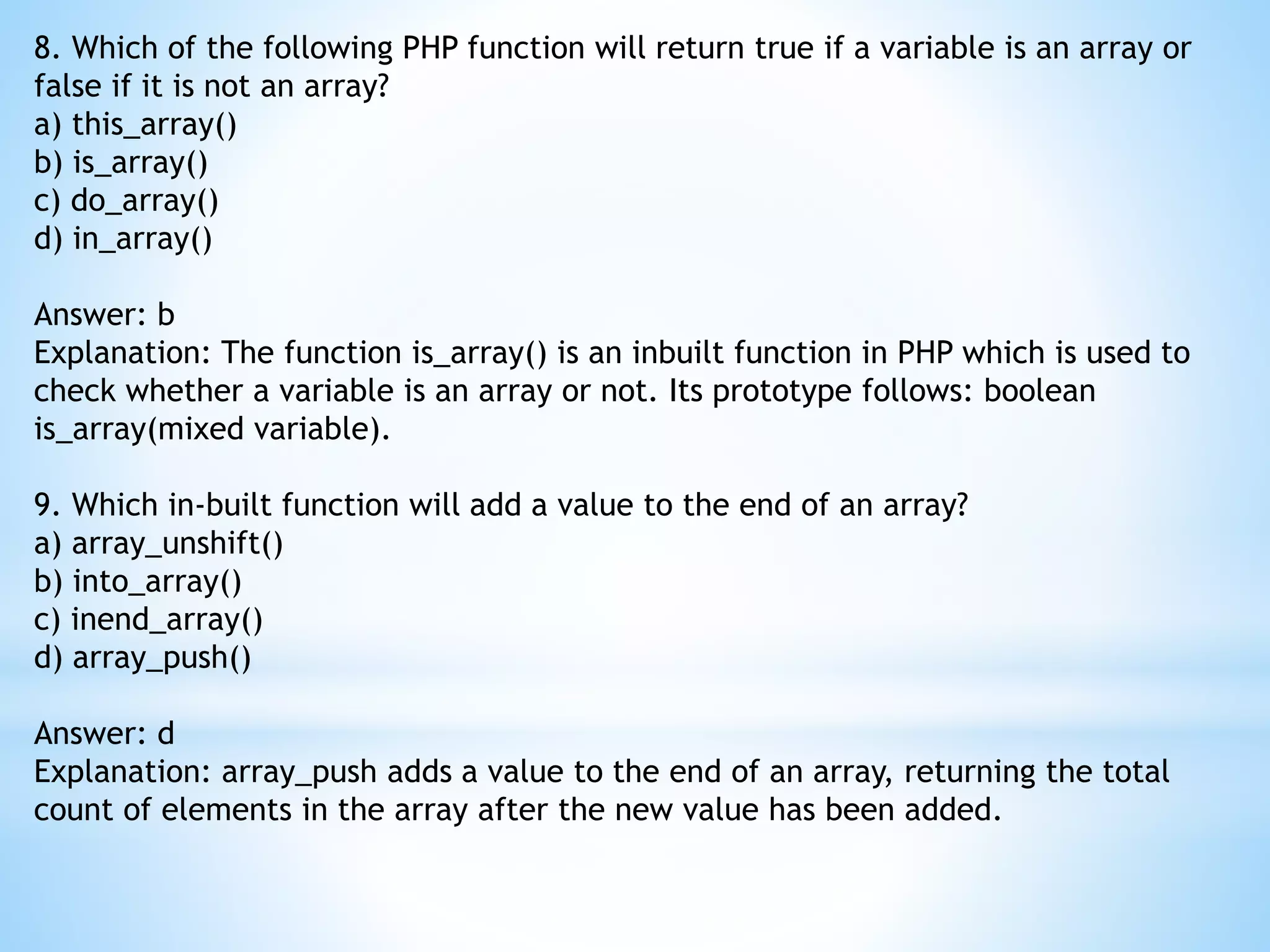 8. Which of the following PHP function will return true if a variable is an array or false if it is not an array? a) this_array() b) is_array() c) do_array() d) in_array() Answer: b Explanation: The function is_array() is an inbuilt function in PHP which is used to check whether a variable is an array or not. Its prototype follows: boolean is_array(mixed variable). 9. Which in-built function will add a value to the end of an array? a) array_unshift() b) into_array() c) inend_array() d) array_push() Answer: d Explanation: array_push adds a value to the end of an array, returning the total count of elements in the array after the new value has been added. 