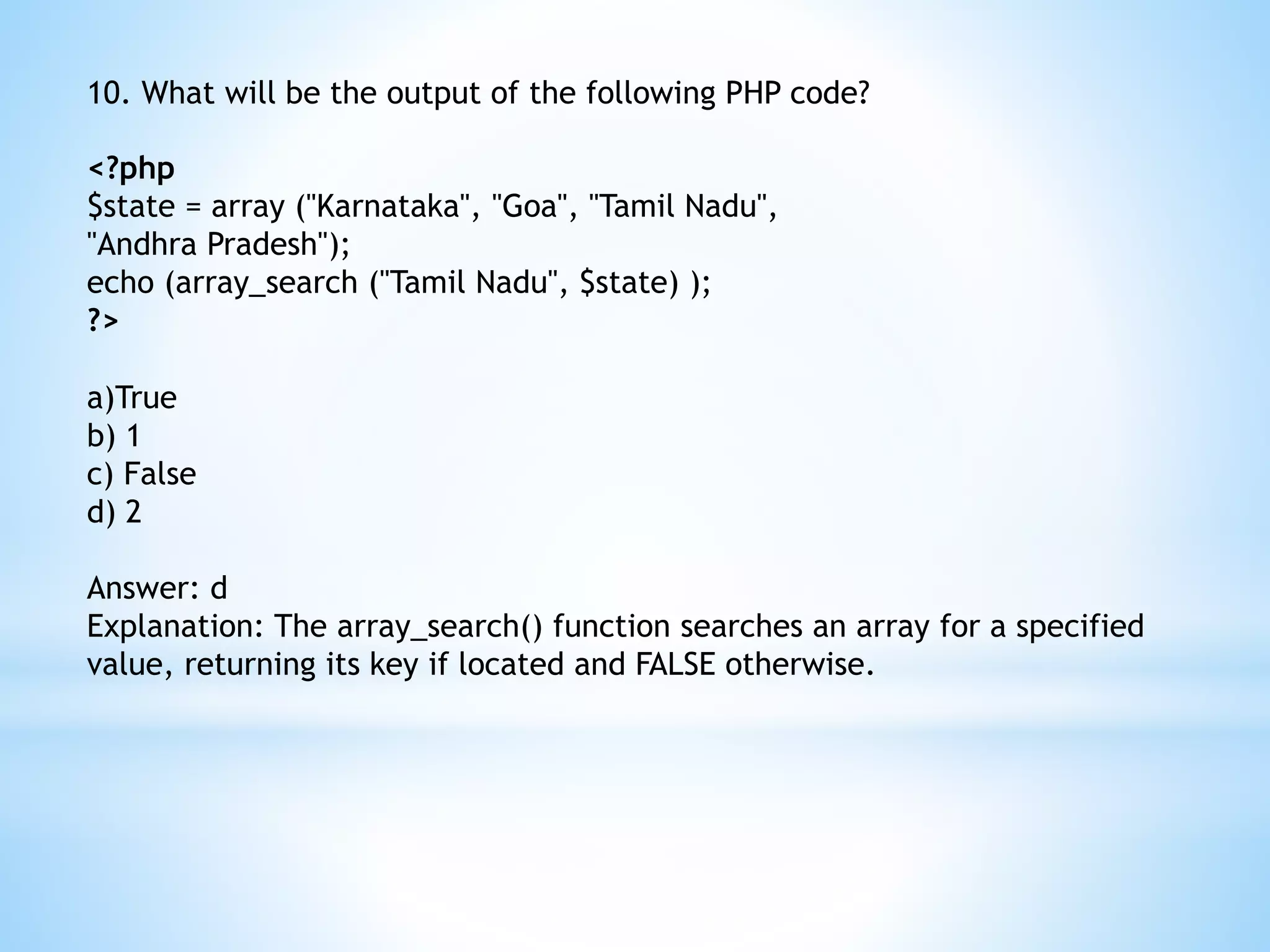 10. What will be the output of the following PHP code? <?php $state = array ("Karnataka", "Goa", "Tamil Nadu", "Andhra Pradesh"); echo (array_search ("Tamil Nadu", $state) ); ?> a)True b) 1 c) False d) 2 Answer: d Explanation: The array_search() function searches an array for a specified value, returning its key if located and FALSE otherwise. 