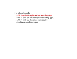 1. In adrenal medulla
a. 90 % cells are epinephrine secreting type
b. 90 % cells are nor-epinephrine secreting type
c. 90 % cells are dopamine secreting type
d. All three are almost equal
 
