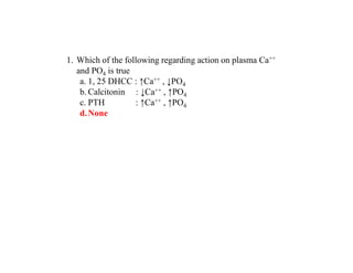 1. Which of the following regarding action on plasma Ca++
and PO4 is true
a. 1, 25 DHCC : ↑Ca++ , ↓PO4
b. Calcitonin : ↓Ca++ , ↑PO4
c. PTH : ↑Ca++ , ↑PO4
d.None
 