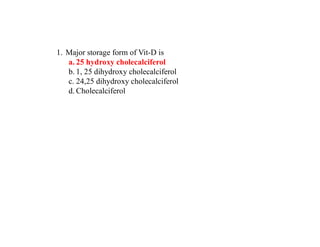 1. Major storage form of Vit-D is
a. 25 hydroxy cholecalciferol
b. 1, 25 dihydroxy cholecalciferol
c. 24,25 dihydroxy cholecalciferol
d. Cholecalciferol
 