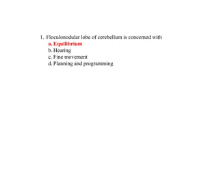 1. Floculonodular lobe of cerebellum is concerned with
a. Equilibrium
b. Hearing
c. Fine movement
d. Planning and programming
 