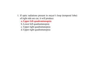 1. If optic radiations present in meyer’s loop (temporal lobe)
of right side are cut, it will produce
a. Upper left quadrantanopsia
b. Lower left quadrantanopsia
c. Upper right quadrantanopsia
d. Upper right quadrantanopsia
 