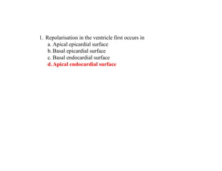1. Repolarisation in the ventricle first occurs in
a. Apical epicardial surface
b. Basal epicardial surface
c. Basal endocardial surface
d.Apical endocardial surface
 
