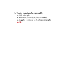 1. Cardiac output can be measured by
a. Fick principle
b. Thermodilution /dye dilution method
c. Doppler combined with echocardiography
d.All
 