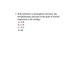 1. With reference to atmospheric pressure, the
intrapulmonary pressure at the peak of normal
inspiration is (In mmHg).
a.–1.0
b.+1.0
c.–2.5
d.-60
 