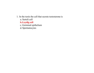 1. In the testis the cell that secrete testosterone is
a. Sertoli cell
b.Leydig cell
c. Germinal epithelium
d. Spermatocytes
 