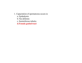 1. Capacitation of spermatozoa occurs in
a. Epidedymis
b. Vas deferens
c. Seminiferous tubules
d.Female genital tract
 