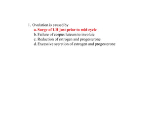 1. Ovulation is caused by
a. Surge of LH just prior to mid cycle
b. Failure of corpus luteum to involute
c. Reduction of estrogen and progesterone
d. Excessive secretion of estrogen and progesterone
 