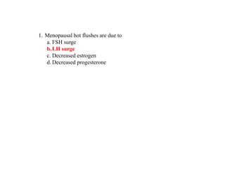 1. Menopausal hot flushes are due to
a. FSH surge
b.LH surge
c. Decreased estrogen
d. Decreased progesterone
 