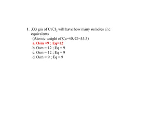1. 333 gm of CaCl2 will have how many osmoles and
equivalents
(Atomic weight of Ca=40, Cl=35.5)
a. Osm =9 ; Eq=12
b. Osm = 12 ; Eq = 9
c. Osm = 12 ; Eq = 9
d. Osm = 9 ; Eq = 9
 