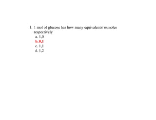 1. 1 mol of glucose has how many equivalents/ osmoles
respectively
a. 1,0
b.0,1
c. 1,1
d. 1,2
 