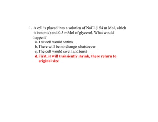 1. A cell is placed into a solution of NaCl (154 m Mol, which
is isotonic) and 0.5 mMol of glycerol. What would
happen?
a. The cell would shrink
b. There will be no change whatsoever
c. The cell would swell and burst
d.First, it will transiently shrink, there return to
original size
 
