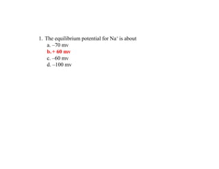 1. The equilibrium potential for Na+ is about
a. –70 mv
b.+ 60 mv
c. –60 mv
d. –100 mv
 