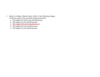 1. Based on sliding- filament theory which of the following changes
would you expect in the sarcomere during contraction?
a. The length of A and H zones should increase
b. The length of A zone should increase
c. The length of H and I should decrease
d. The length of H zone should increase
e. The length of I zone should decrease
 