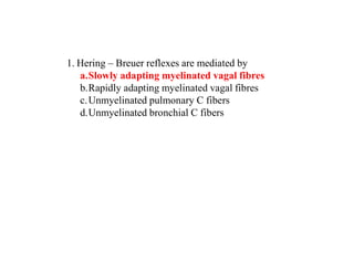 1. Hering – Breuer reflexes are mediated by
a.Slowly adapting myelinated vagal fibres
b.Rapidly adapting myelinated vagal fibres
c.Unmyelinated pulmonary C fibers
d.Unmyelinated bronchial C fibers
 