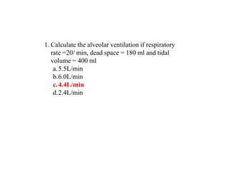 1. Calculate the alveolar ventilation if respiratory
rate =20/ min, dead space = 180 ml and tidal
volume = 400 ml
a.5.5L/min
b.6.0L/min
c.4.4L/min
d.2.4L/min
 