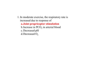 1. In moderate exercise, the respiratory rate is
increased due to response of
a.Joint propriceptor stimulation
b.Increase in PCO2 in arterial blood
c.Decreased pH
d.Decreased O2
 