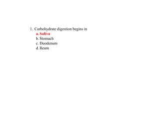 1. Carbohydrate digestion begins in
a. Saliva
b. Stomach
c. Duodenum
d. Ileum
 
