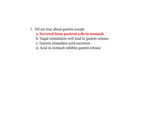 1. All are true about gastrin except
a. Secreted from parietal cells in stomach
b. Vagal stimulation will lead to gastrin release
c. Gastrin stimulates acid secretion
d. Acid in stomach inhibits gastrin release
 
