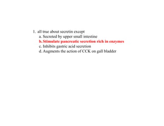 1. all true about secretin except
a. Secreted by upper small intestine
b.Stimulate pancreatic secretion rich in enzymes
c. Inhibits gastric acid secretion
d. Augments the action of CCK on gall bladder
 